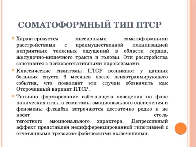 Соматоформный тип ПТСР Характеризуется массивными соматоформными расстройствами с преимущественной локализацией неприятных телесных ощущений в области сердца, желудочно-кишечного тракта и головы. Эти расстройства сочетаются с психовегетативными пароксизмами. Классические симптомы ПТСР возникают у данных больных спустя 6 месяцев после психотравмирующего события, что позволяет эти случаи обозначить как Отсроченный вариант ПТСР. Типично формирование избегающего поведения на фоне панических атак, а симптомы эмоционального оцепенения и феномены флэшбэк встречаются достаточно редко и не носят столь  тягостного эмоционального характера. Депрессивный аффект представлен недифференцированной гипотимией с отчетливыми тревожно-фобическими включениями. 
