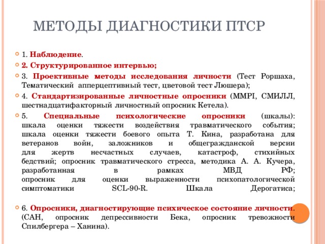 Методы диагностики ПТСР 1. Наблюдение . 2. Структурированное интервью; 3. Проективные методы исследования личности (Тест Роршаха, Тематический апперцептивный тест, цветовой тест Люшера); 4. Стандартизированные личностные опросники (MMPI, СМИЛЛ, шестнадцатифакторный личностный опросник Кетела). 5. Специальные психологические опросники (шкалы):  шкала оценки тяжести воздействия травматического события;  шкала оценки тяжести боевого опыта Т. Кина, разработана для  ветеранов войн, заложников и общегражданской версии  для жертв несчастных случаев, катастроф, стихийных  бедствий; опросник травматического стресса, методика А. А. Кучера, разработанная в рамках МВД РФ;  опросник для оценки выраженности психопатологической  симптоматики SCL-90-R. Шкала Дерогатиса;   6. Опросники, диагностирующие психическое состояние личности . (САН, опросник депрессивности Бека, опросник тревожности  Спилбергера – Ханина). 