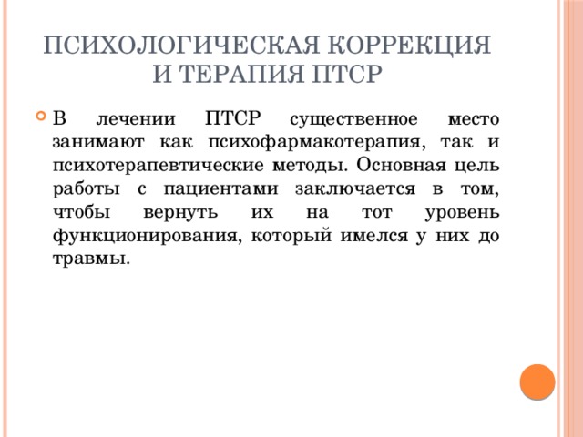 Психологическая коррекция и терапия ПТСР В лечении ПТСР существенное место занимают как психофармакотерапия, так и психотерапевтические методы. Основная цель работы с пациентами заключается в том, чтобы вернуть их на тот уровень функционирования, который имелся у них до травмы. 
