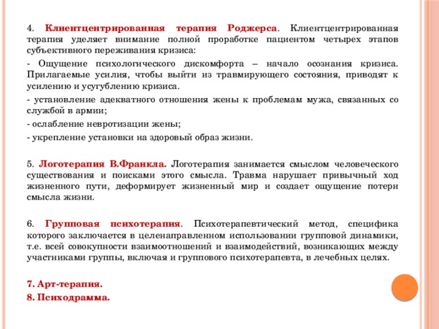 4. Клиентцентрированная терапия Роджерса . Клиентцентрированная терапия уделяет внимание полной проработке пациентом четырех этапов субъективного переживания кризиса: - Ощущение психологического дискомфорта – начало осознания кризиса. Прилагаемые усилия, чтобы выйти из травмирующего состояния, приводят к усилению и усугублению кризиса. - установление адекватного отношения жены к проблемам мужа, связанных со службой в армии; - ослабление невротизации жены; - укрепление установки на здоровый образ жизни. 5. Логотерапия В.Франкла. Логотерапия занимается смыслом человеческого существования и поисками этого смысла. Травма нарушает привычный ход жизненного пути, деформирует жизненный мир и создает ощущение потери смысла жизни. 6. Групповая психотерапия . Психотерапевтический метод, специфика которого заключается в целенаправленном использовании групповой динамики, т.е. всей совокупности взаимоотношений и взаимодействий, возникающих между участниками группы, включая и группового психотерапевта, в лечебных целях.  7. Арт-терапия. 8. Психодрамма. 