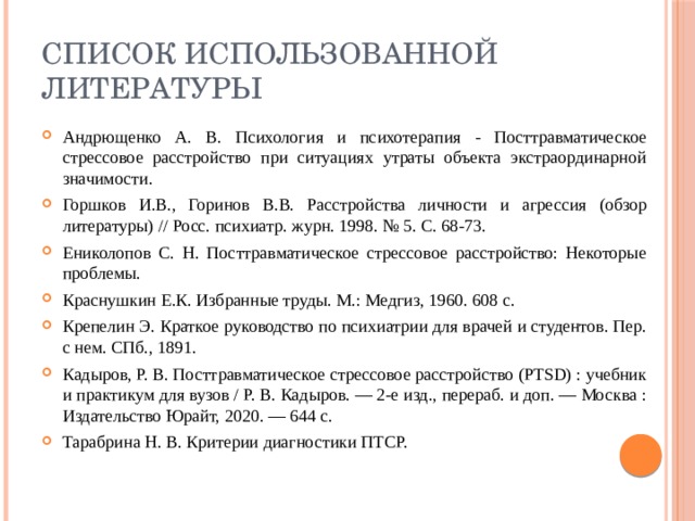 Список использованной литературы Андрющенко А. В. Психология и психотерапия - Посттравматическое стрессовое расстройство при ситуациях утраты объекта экстраординарной значимости. Горшков И.В., Горинов В.В. Расстройства личности и агрессия (обзор литературы) // Росс. психиатр. журн. 1998. № 5. С. 68-73. Ениколопов С. Н. Посттравматическое стрессовое расстройство: Некоторые проблемы. Краснушкин Е.К. Избранные труды. М.: Медгиз, 1960. 608 с. Крепелин Э. Краткое руководство по психиатрии для врачей и студентов. Пер. с нем. СПб., 1891. Кадыров, Р. В. Посттравматическое стрессовое расстройство (PTSD) : учебник и практикум для вузов / Р. В. Кадыров. — 2-е изд., перераб. и доп. — Москва : Издательство Юрайт, 2020. — 644 с. Тарабрина Н. В. Критерии диагностики ПТСР. 