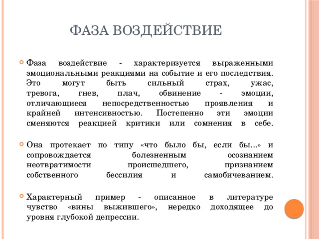 фаза воздействие Фаза воздействие - характеризуется выраженными  эмоциональными реакциями на событие и его последствия. Это могут быть сильный страх, ужас,  тревога, гнев, плач, обвинение - эмоции,  отличающиеся непосредственностью проявления и  крайней интенсивностью. Постепенно эти эмоции  сменяются реакцией критики или сомнения в себе.   Она протекает по типу «что было бы, если бы...» и  сопровождается болезненным осознанием  неотвратимости происшедшего, признанием  собственного бессилия и самобичеванием.   Характерный пример - описанное в литературе  чувство «вины выжившего», нередко доходящее до  уровня глубокой депрессии. 