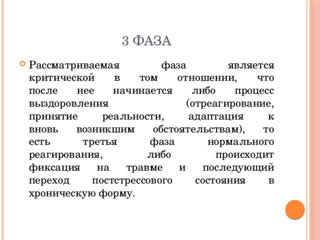 3 Фаза Рассматриваемая фаза является  критической в том отношении, что  после нее начинается либо процесс  выздоровления (отреагирование,  принятие реальности, адаптация к  вновь возникшим обстоятельствам), то  есть третья фаза нормального  реагирования, либо происходит  фиксация на травме и последующий  переход постстрессового состояния в  хроническую форму. 