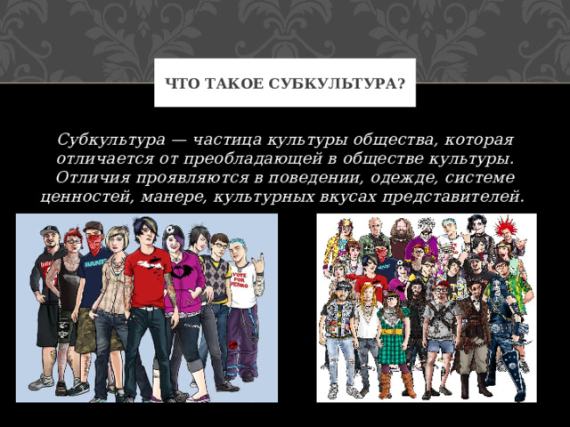 Что такое Субкультура? Субкультура — частица культуры общества, которая отличается от преобладающей в обществе культуры. Отличия проявляются в поведении, одежде, системе ценностей, манере, культурных вкусах представителей. 