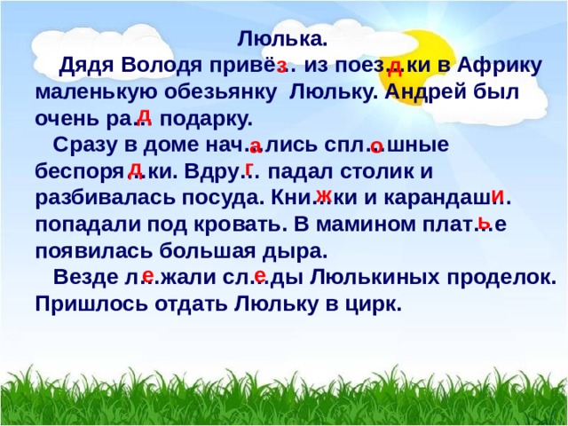  Люлька.  Дядя Володя привё… из поез…ки в Африку маленькую обезьянку Люльку. Андрей был очень ра… подарку.  Сразу в доме нач…лись спл…шные беспоря…ки. Вдру… падал столик и разбивалась посуда. Кни…ки и карандаш… попадали под кровать. В мамином плат…е появилась большая дыра.  Везде л…жали сл…ды Люлькиных проделок. Пришлось отдать Люльку в цирк.  з д д а о д г ж и ь е е 