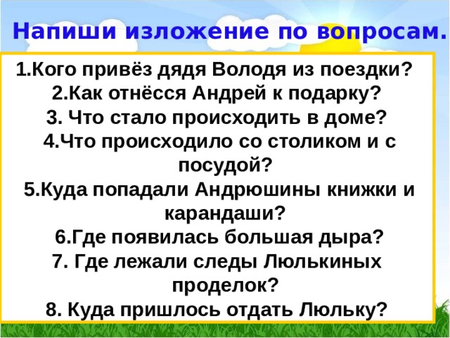 Напиши изложение по вопросам. 1.Кого привёз дядя Володя из поездки? 2.Как отнёсся Андрей к подарку? 3. Что стало происходить в доме?  4.Что происходило со столиком и с посудой?  5.Куда попадали Андрюшины книжки и карандаши?  6.Где появилась большая дыра? 7. Где лежали следы Люлькиных проделок? 8. Куда пришлось отдать Люльку? 