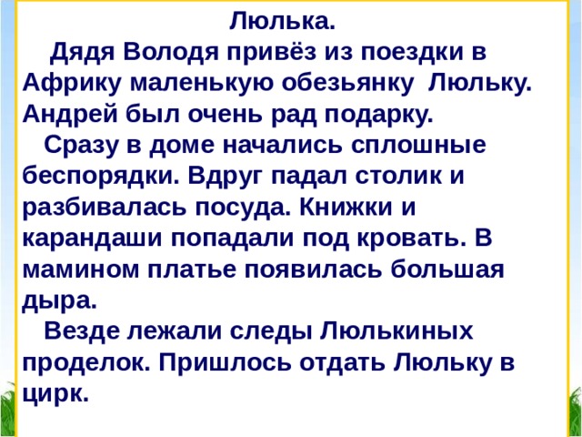  Люлька.  Дядя Володя привёз из поездки в Африку маленькую обезьянку Люльку. Андрей был очень рад подарку.  Сразу в доме начались сплошные беспорядки. Вдруг падал столик и разбивалась посуда. Книжки и карандаши попадали под кровать. В мамином платье появилась большая дыра.  Везде лежали следы Люлькиных проделок. Пришлось отдать Люльку в цирк.  