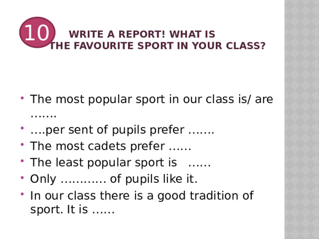   Write a report! What is  the favourite sport in your class? 10 The most popular sport in our class is/ are ……. … .per sent of pupils prefer ……. The most cadets prefer …… The least popular sport is …… Only ………… of pupils like it. In our class there is a good tradition of sport. It is …… 