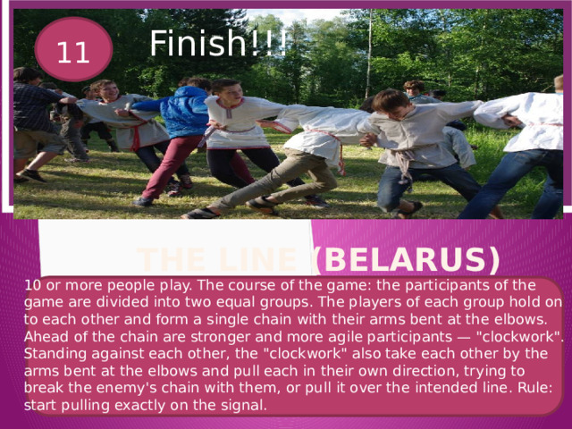 Вставка рисунка Finish!!! 11 The Line (Belarus) 10 or more people play. The course of the game: the participants of the game are divided into two equal groups. The players of each group hold on to each other and form a single chain with their arms bent at the elbows. Ahead of the chain are stronger and more agile participants — 