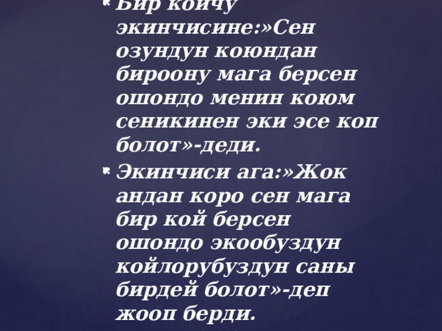 1-суроо . Бир койчу экинчисине:»Сен озундун коюндан бироону мага берсен ошондо менин коюм сеникинен эки эсе коп болот»-деди. Экинчиси ага:»Жок андан коро сен мага бир кой берсен ошондо экообуздун койлорубуздун саны бирдей болот»-деп жооп берди. Ар бир койчун ун канчадан кою болгон? 
