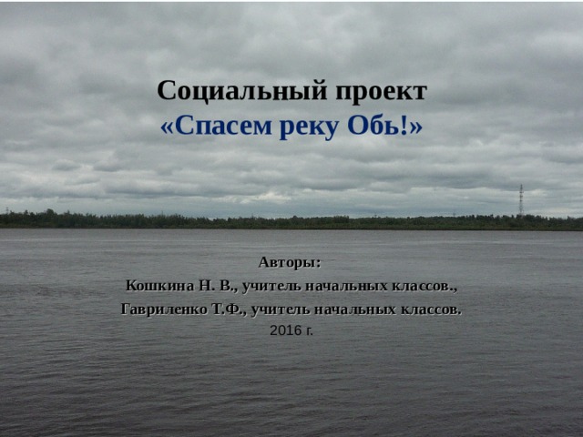 Социальный проект  «Спасем реку Обь ! » Авторы: Кошкина Н. В., учитель начальных классов., Гавриленко Т.Ф., учитель начальных классов. 2016 г. 