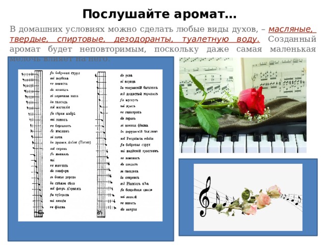 Послушайте аромат… В домашних условиях можно сделать любые виды духов, –  масляные, твердые, спиртовые, дезодоранты, туалетную воду. Созданный аромат будет неповторимым, поскольку даже самая маленькая мелочь влияет на него. 