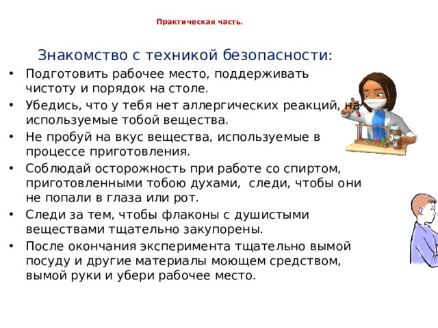  Практическая часть.   Знакомство с техникой безопасности: Подготовить рабочее место, поддерживать чистоту и порядок на столе. Убедись, что у тебя нет аллергических реакций, на используемые тобой вещества. Не пробуй на вкус вещества, используемые в процессе приготовления. Соблюдай осторожность при работе со спиртом, приготовленными тобою духами, следи, чтобы они не попали в глаза или рот. Следи за тем, чтобы флаконы с душистыми веществами тщательно закупорены. После окончания эксперимента тщательно вымой посуду и другие материалы моющем средством, вымой руки и убери рабочее место. 