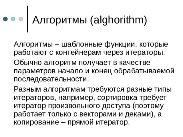 Алгоритмы ( alghorithm)  Алгоритмы – шаблонные функции, которые работают с контейнерам через итераторы.  Обычно алгоритм получает в качестве параметров начало и конец обрабатываемой последовательности.  Разным алгоритмам требуются разные типы итераторов, например, сортировка требует итератор произвольного доступа (поэтому работает только с векторами и деками), а копирование – прямой итератор. 