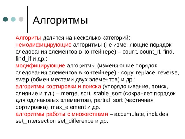 Алгоритмы Алгориты делятся на несколько категорий:  немодифицирующие алгоритмы (не изменяющие порядок следования элементов в контейнере) – count, count_if, find, find_if и др.;  модифицирующие алгоритмы (изменяющие порядок следования элементов в контейнере) - copy, replace, reverse, swap (обмен местами двух элементов) и др.;  алгоритмы сортировки и поиска (упорядочивание, поиск, слияние и т.д.) – merge, sort, stable_sort (сохраняет порядок для одинаковых элементов), partial_sort (частичная сортировка), max_element и др.;  алгоритмы работы с множествами – accumulate, includes set_intersection set_difference и др. 