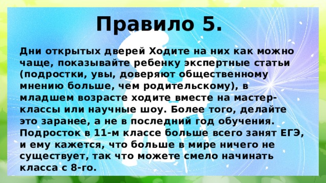 Правило 5. Дни открытых дверей Ходите на них как можно чаще, показывайте ребенку экспертные статьи (подростки, увы, доверяют общественному мнению больше, чем родительскому), в младшем возрасте ходите вместе на мастер-классы или научные шоу. Более того, делайте это заранее, а не в последний год обучения. Подросток в 11-м классе больше всего занят ЕГЭ, и ему кажется, что больше в мире ничего не существует, так что можете смело начинать класса с 8-го. 
