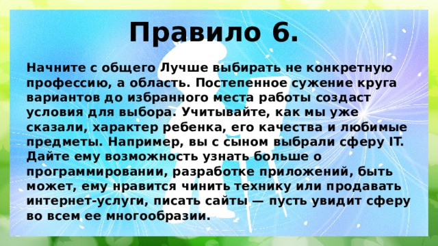 Правило 6. Начните с общего Лучше выбирать не конкретную профессию, а область. Постепенное сужение круга вариантов до избранного места работы создаст условия для выбора. Учитывайте, как мы уже сказали, характер ребенка, его качества и любимые предметы. Например, вы с сыном выбрали сферу IT. Дайте ему возможность узнать больше о программировании, разработке приложений, быть может, ему нравится чинить технику или продавать интернет-услуги, писать сайты — пусть увидит сферу во всем ее многообразии. 