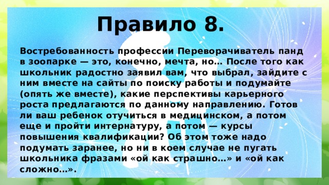 Правило 8. Востребованность профессии Переворачиватель панд в зоопарке — это, конечно, мечта, но… После того как школьник радостно заявил вам, что выбрал, зайдите с ним вместе на сайты по поиску работы и подумайте (опять же вместе), какие перспективы карьерного роста предлагаются по данному направлению. Готов ли ваш ребенок отучиться в медицинском, а потом еще и пройти интернатуру, а потом — курсы повышения квалификации? Об этом тоже надо подумать заранее, но ни в коем случае не пугать школьника фразами «ой как страшно…» и «ой как сложно…». 