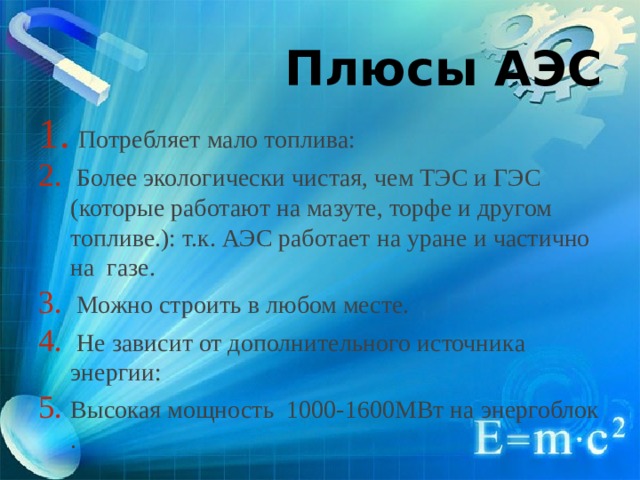 Плюсы АЭС  Потребляет мало топлива:  Более экологически чистая, чем ТЭС и ГЭС (которые работают на мазуте, торфе и другом топливе.): т.к. АЭС работает на уране и частично на газе.  Можно строить в любом месте.  Не зависит от дополнительного источника энергии: Высокая мощность 1000-1600МВт на энергоблок . 