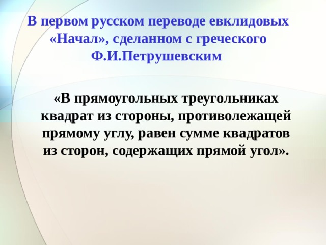 В первом русском переводе евклидовых «Начал», сделанном с греческого Ф.И.Петрушевским «В прямоугольных треугольниках квадрат из стороны, противолежащей прямому углу, равен сумме квадратов из сторон, содержащих прямой угол».  