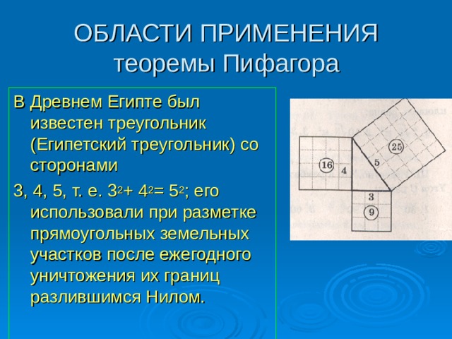 ОБЛАСТИ ПРИМЕНЕНИЯ  теоремы Пифагора В Древнем Египте был известен треугольник (Египетский треугольник) со сторонами 3, 4, 5, т. е. 3 2 + 4 2 = 5 2 ; его использовали при разметке прямоугольных земельных участков после ежегодного уничтожения их границ разлившимся Нилом. 