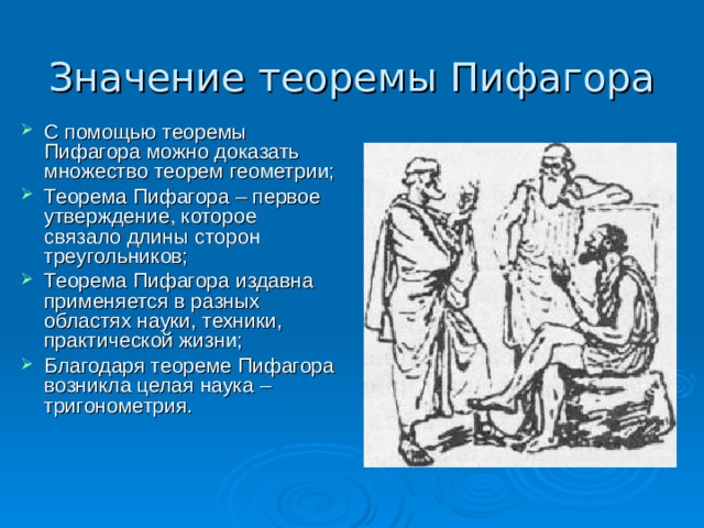 Значение теоремы Пифагора С помощью теоремы Пифагора можно доказать множество теорем геометрии; Теорема Пифагора – первое утверждение, которое связало длины сторон треугольников; Теорема Пифагора издавна применяется в разных областях науки, техники, практической жизни; Благодаря теореме Пифагора возникла целая наука – тригонометрия.  
