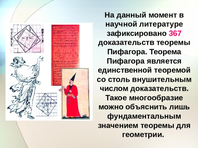 На данный момент в научной литературе зафиксировано 367 доказательств теоремы Пифагора. Теорема Пифагора является единственной теоремой со столь внушительным числом доказательств. Такое многообразие можно объяснить лишь фундаментальным значением теоремы для геометрии. 
