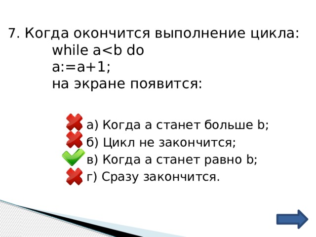 7. Когда окончится выполнение цикла: while aa:=a+1; на экране появится: а) Когда а станет больше b; б) Цикл не закончится; в) Когда а станет равно b; г) Сразу закончится. 