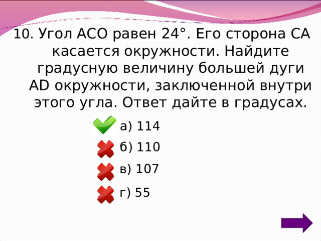 10. Угол ACO равен 24°. Его сторона CA касается окружности. Найдите градусную величину большей дуги AD окружности, заключенной внутри этого угла. Ответ дайте в градусах. а) 114 б) 110 в) 107 г) 55 