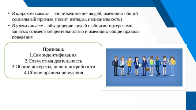 В широком смысле – это объединение людей, имеющих общий социальный признак (полит. взгляды, национальность) В узком смысле – объединение людей с общими интересами, занятых совместной деятельностью и имеющих общие правила поведения Признаки: Самоидентификация Совместная деятельность Общие интересы, цели и потребности Общие правила поведения Что такое социальная группа? 