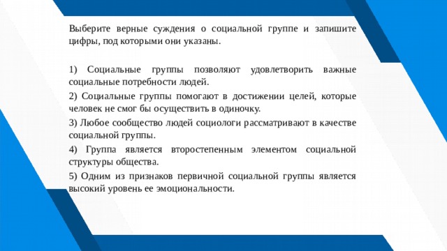 Выберите верные суждения о социальной группе и запишите цифры, под которыми они указаны.   1) Социальные группы позволяют удовлетворить важные социальные потребности людей. 2) Социальные группы помогают в достижении целей, которые человек не смог бы осуществить в одиночку. 3) Любое сообщество людей социологи рассматривают в качестве социальной группы. 4) Группа является второстепенным элементом социальной структуры общества. 5) Одним из признаков первичной социальной группы является высокий уровень ее эмоциональности. 