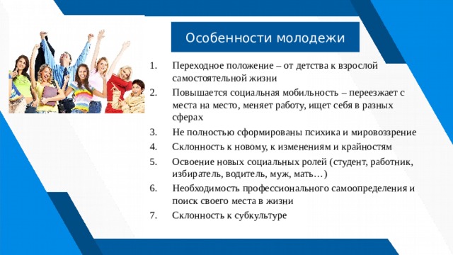 Особенности молодежи Переходное положение – от детства к взрослой самостоятельной жизни Повышается социальная мобильность – переезжает с места на место, меняет работу, ищет себя в разных сферах Не полностью сформированы психика и мировоззрение Склонность к новому, к изменениям и крайностям Освоение новых социальных ролей (студент, работник, избиратель, водитель, муж, мать…) Необходимость профессионального самоопределения и поиск своего места в жизни Склонность к субкультуре 
