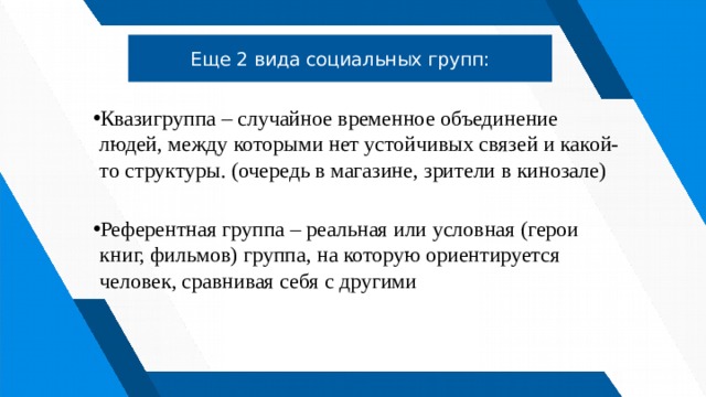 Еще 2 вида социальных групп: Квазигруппа – случайное временное объединение людей, между которыми нет устойчивых связей и какой-то структуры. (очередь в магазине, зрители в кинозале) Референтная группа – реальная или условная (герои книг, фильмов) группа, на которую ориентируется человек, сравнивая себя с другими 