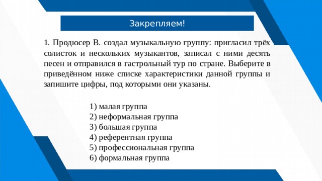 Закрепляем! 1. Продюсер В. создал музыкальную группу: пригласил трёх солисток и нескольких музыкантов, записал с ними десять песен и отправился в гастрольный тур по стране. Выберите в приведённом ниже списке характеристики данной группы и запишите цифры, под которыми они указаны.   1) малая группа 2) неформальная группа 3) большая группа 4) референтная группа 5) профессиональная группа 6) формальная группа 