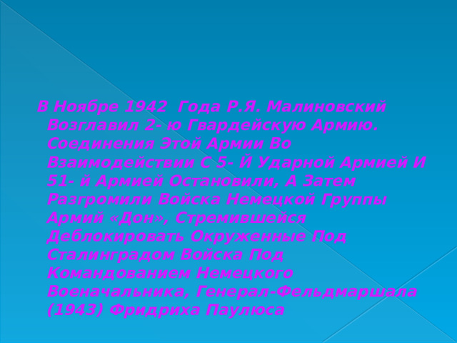  В Ноябре 1942 Года Р.Я. Малиновский Возглавил 2- ю Гвардейскую Армию. Соединения Этой Армии Во Взаимодействии С 5- Й Ударной Армией И 51- й Армией Остановили, А Затем Разгромили Войска Немецкой Группы Армий «Дон», Стремившейся Деблокировать Окруженные Под Сталинградом Войска Под Командованием Немецкого Военачальника, Генерал-Фельдмаршала (1943) Фридриха Паулюса 