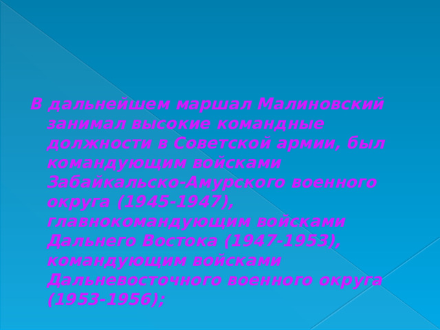 В дальнейшем маршал Малиновский занимал высокие командные должности в Советской армии, был командующим войсками Забайкальско-Амурского военного округа (1945-1947), главнокомандующим войсками Дальнего Востока (1947-1953), командующим войсками Дальневосточного военного округа (1953-1956);  