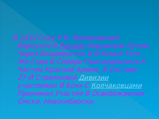  В 1919 Году Р.Я. Малиновский Вернулся В  Россию  Окружным Путем Через Владивосток И В Конце Того Же Года В Сибири Присоединился К Частям Красной Армии, В Составе 27-Й Стрелковой  Дивизии участвовал В Боях С  Колчаковцами , Принимал Участие В Освобождении Омска, Новосибирска. 