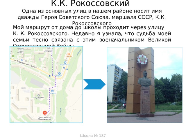 К.К. Рокоссовский  Одна из основных улиц в нашем районе носит имя дважды Героя Советского Союза, маршала СССР, К.К. Рокоссовского   Мой маршрут от дома до школы проходит через улицу К. К. Рокоссовского. Недавно я узнала, что судьба моей семьи тесно связана с этим военачальником Великой Отечественной Войны   Школа № 187  