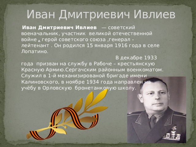 Иван Дмитриевич Ивлиев  Иван Дмитриевич Ивлиев     — советский военачальник, участник  великой отечественной войне ,  герой советского союза ,генерал - лейтенант . Он родился 15 января 1916 года в селе Лопатино. В декабре 1933 года  призван на службу в Рабоче – крестьянскую Красную Армию.Сергачским районным военкоматом. Служил в 1-й механизированой бригаде имени Калиновского, в ноябре 1934 года направлен на учёбу в Орловскую бронетанковую школу.  