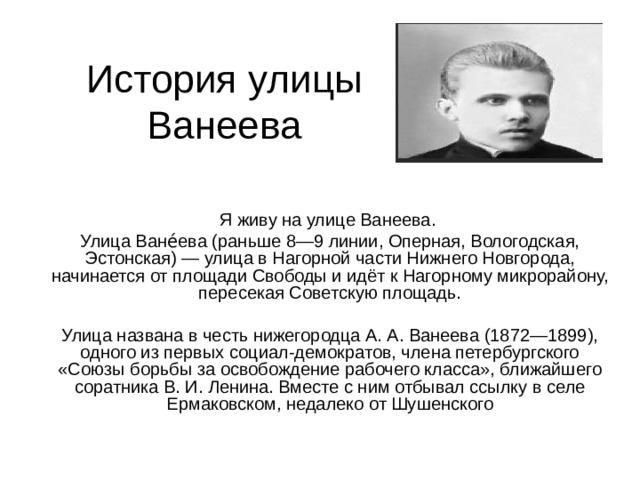 История улицы Ванеева Я живу на улице Ванеева. Улица Ване́ева (раньше 8—9 линии, Оперная, Вологодская, Эстонская) — улица в Нагорной части Нижнего Новгорода, начинается от площади Свободы и идёт к Нагорному микрорайону, пересекая Советскую площадь. Улица названа в честь нижегородца А. А. Ванеева (1872—1899), одного из первых социал-демократов, члена петербургского «Союзы борьбы за освобождение рабочего класса», ближайшего соратника В. И. Ленина. Вместе с ним отбывал ссылку в селе Ермаковском, недалеко от Шушенского 