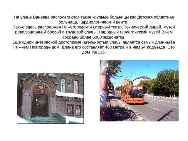 На улице Ванеева располагаются такие крупные больницы как Детская областная больница, Кардиологический центр.  Также здесь расположен Нижегородский оперный театр, Технический лицей, музей революционной боевой и трудовой славы, Народный геологический музей В нем собрано более 6000 экспонатов.  Ещё одной интересной достопримечательностью улицы является самый длинный в Нижнем Новгороде дом. Длина его составляет 463 метра и в нём 24 подъезда. Это дом № 116. 
