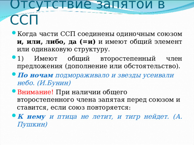 Отсутствие запятой в ССП Когда части ССП соединены одиночным союзом и, или, либо, да (=и) и имеют общий элемент или одинаковую структуру. 1) Имеют общий второстепенный член предложения (дополнение или обстоятельство). По ночам подмораживало и звезды усеивали небо. (И.Бунин) Внимание! При наличии общего второстепенного члена запятая перед союзом и ставится, если союз повторяется: К нему и птица не летит, и тигр нейдет. (А. Пушкин)   