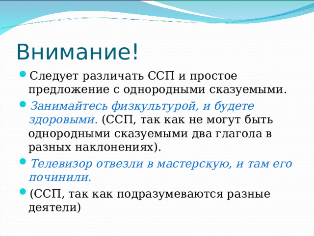 Внимание! Следует различать ССП и простое предложение с однородными сказуемыми. Занимайтесь физкультурой, и будете здоровыми. (ССП, так как не могут быть однородными сказуемыми два глагола в разных наклонениях). Телевизор отвезли в мастерскую, и там его починили. (ССП, так как подразумеваются разные деятели) 