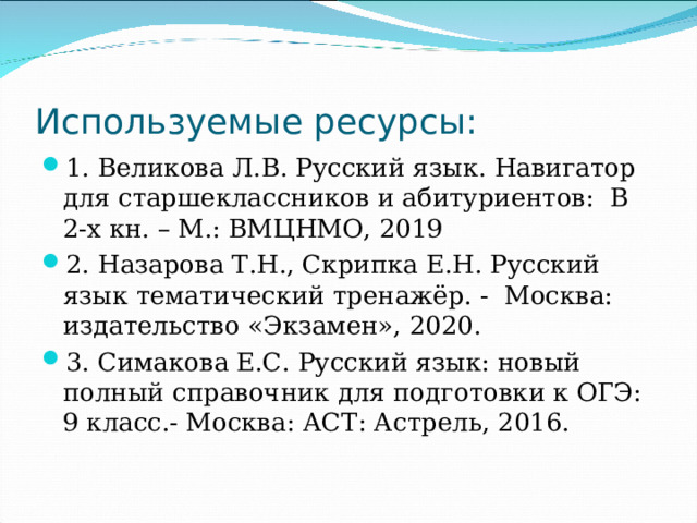 Используемые ресурсы: 1. Великова Л.В. Русский язык. Навигатор для старшеклассников и абитуриентов: В 2-х кн. – М.: ВМЦНМО, 2019 2. Назарова Т.Н., Скрипка Е.Н. Русский язык тематический тренажёр. - Москва: издательство «Экзамен», 2020. 3. Симакова Е.С. Русский язык: новый полный справочник для подготовки к ОГЭ: 9 класс.- Москва: АСТ: Астрель, 2016. 