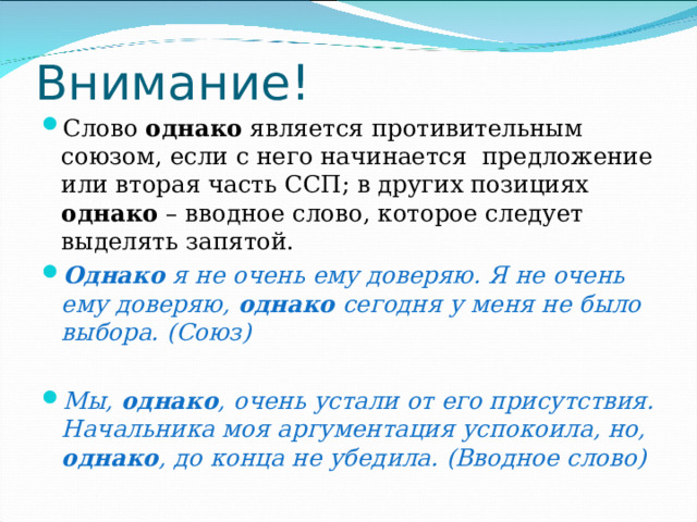 Внимание! Слово однако является противительным союзом, если с него начинается предложение или вторая часть ССП; в других позициях однако – вводное слово, которое следует выделять запятой. Однако я не очень ему доверяю. Я не очень ему доверяю, однако сегодня у меня не было выбора. (Союз)  Мы, однако , очень устали от его присутствия. Начальника моя аргументация успокоила, но, однако , до конца не убедила. (Вводное слово) 