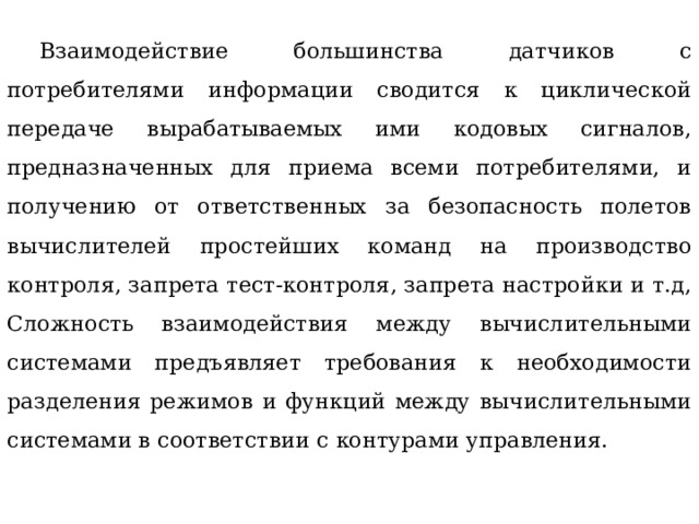  Взаимодействие большинства датчиков с потребителями информации сводится к циклической передаче вырабатываемых ими кодовых сигналов, предназначенных для приема всеми потребителями, и получению от ответственных за безопасность полетов вычислителей простейших команд на производство контроля, запрета тест-контроля, запрета настройки и т.д, Сложность взаимодействия между вычислительными системами предъявляет требования к необходимости разделения режимов и функций между вычислительными системами в соответствии с контурами управления. 