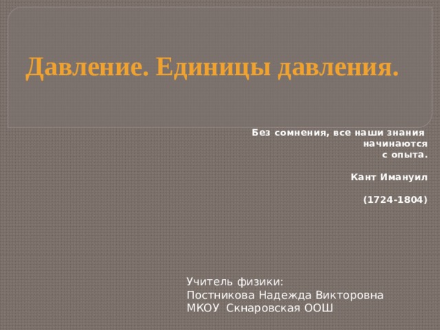 Давление. Единицы давления. Без сомнения, все наши знания  начинаются с опыта.  Кант Имануил  (1724-1804) Учитель физики: Постникова Надежда Викторовна  МКОУ Скнаровская ООШ   