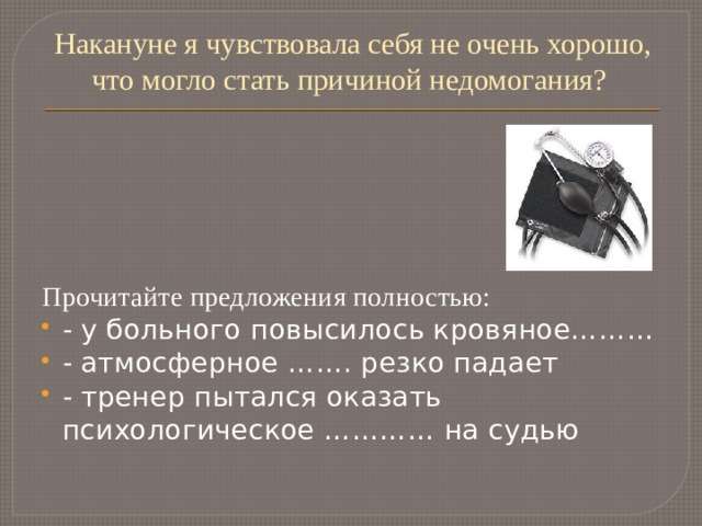 Накануне я чувствовала себя не очень хорошо, что могло стать причиной недомогания?   Прочитайте предложения полностью: - у больного повысилось кровяное……… - атмосферное ……. резко падает - тренер пытался оказать психологическое ………… на судью 
