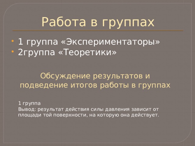Работа в группах 1 группа «Экспериментаторы» 2группа «Теоретики» Обсуждение результатов и подведение итогов работы в группах 1 группа Вывод: результат действия силы давления зависит от площади той поверхности, на которую она действует. 