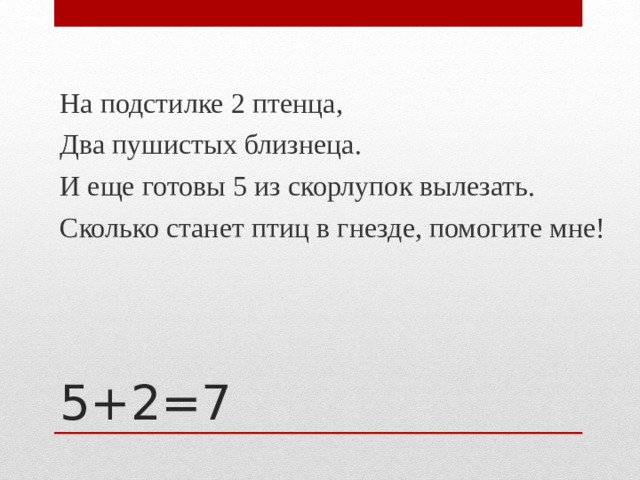 На подстилке 2 птенца, Два пушистых близнеца. И еще готовы 5 из скорлупок вылезать. Сколько станет птиц в гнезде, помогите мне! 5+2=7 